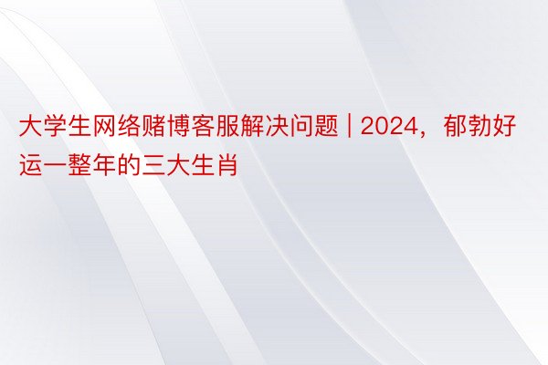 大学生网络赌博客服解决问题 | 2024，郁勃好运一整年的三大生肖