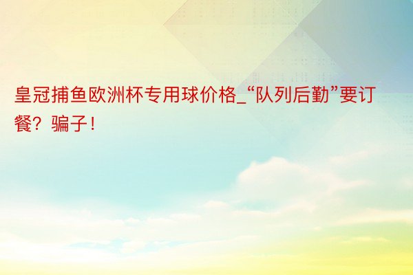 皇冠捕鱼欧洲杯专用球价格_“队列后勤”要订餐？骗子！