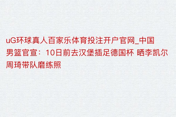 uG环球真人百家乐体育投注开户官网_中国男篮官宣：10日前去汉堡插足德国杯 晒李凯尔周琦带队磨练照