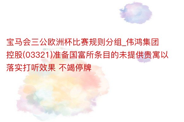 宝马会三公欧洲杯比赛规则分组_伟鸿集团控股(03321)准备国富所条目的未提供贵寓以落实打听效果 不竭停牌