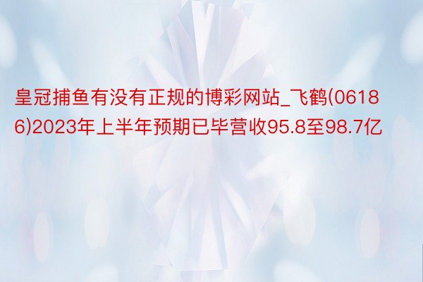 皇冠捕鱼有没有正规的博彩网站_飞鹤(06186)2023年上半年预期已毕营收95.8至98.7亿