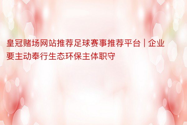 皇冠赌场网站推荐足球赛事推荐平台 | 企业要主动奉行生态环保主体职守