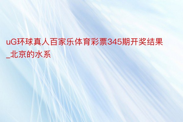 uG环球真人百家乐体育彩票345期开奖结果_北京的水系