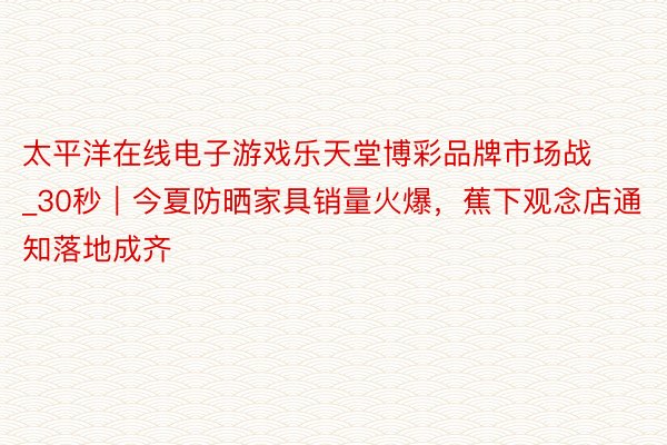 太平洋在线电子游戏乐天堂博彩品牌市场战_30秒｜今夏防晒家具销量火爆，蕉下观念店通知落地成齐