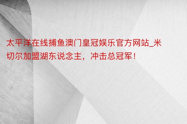 太平洋在线捕鱼澳门皇冠娱乐官方网站_米切尔加盟湖东说念主，冲击总冠军！