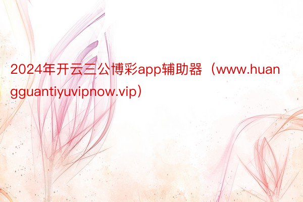 2024年开云三公博彩app辅助器（www.huangguantiyuvipnow.vip）