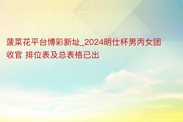 菠菜花平台博彩新址_2024明仕杯男丙女团收官 排位表及总表格已出