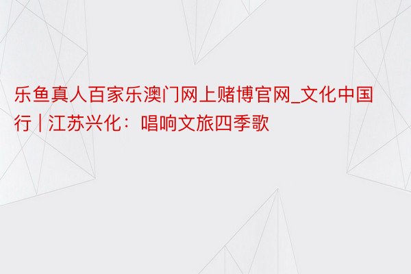 乐鱼真人百家乐澳门网上赌博官网_文化中国行 | 江苏兴化：唱响文旅四季歌