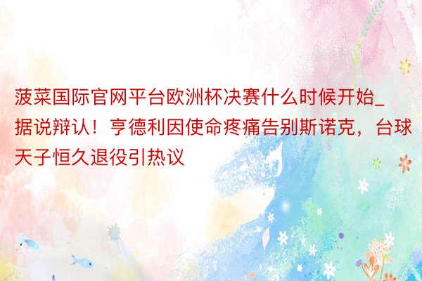 菠菜国际官网平台欧洲杯决赛什么时候开始_据说辩认！亨德利因使命疼痛告别斯诺克，台球天子恒久退役引热议