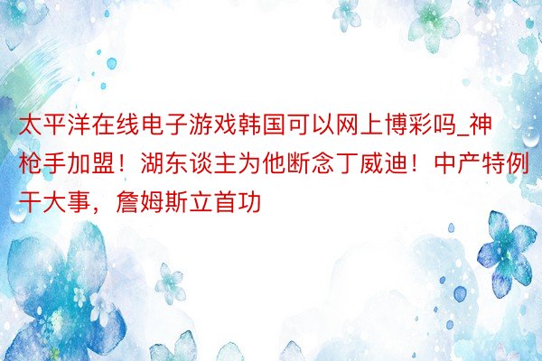 太平洋在线电子游戏韩国可以网上博彩吗_神枪手加盟！湖东谈主为他断念丁威迪！中产特例干大事，詹姆斯立首功