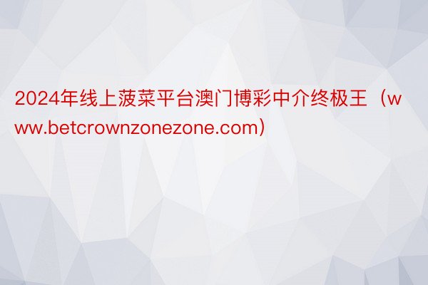 2024年线上菠菜平台澳门博彩中介终极王（www.betcrownzonezone.com）