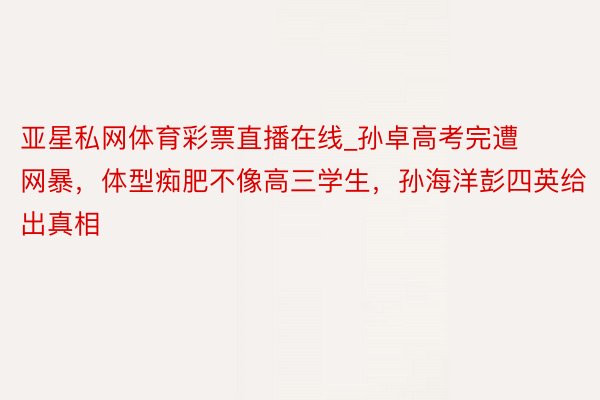 亚星私网体育彩票直播在线_孙卓高考完遭网暴，体型痴肥不像高三学生，孙海洋彭四英给出真相