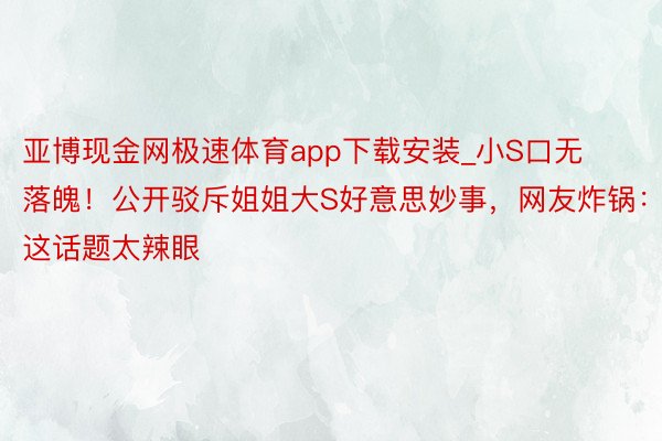 亚博现金网极速体育app下载安装_小S口无落魄！公开驳斥姐姐大S好意思妙事，网友炸锅：这话题太辣眼