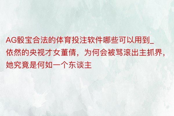 AG骰宝合法的体育投注软件哪些可以用到_依然的央视才女董倩，为何会被骂滚出主抓界，她究竟是何如一个东谈主