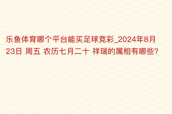 乐鱼体育哪个平台能买足球竞彩_2024年8月23日 周五 农历七月二十 祥瑞的属相有哪些?