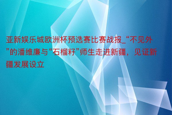 亚新娱乐城欧洲杯预选赛比赛战报_“不见外”的潘维廉与“石榴籽”师生走进新疆，见证新疆发展设立