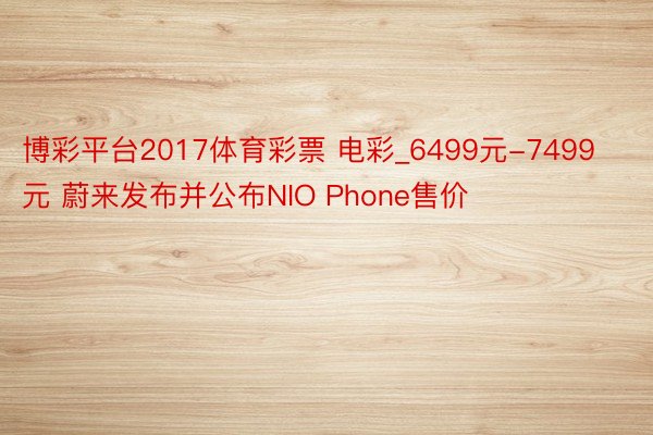 博彩平台2017体育彩票 电彩_6499元-7499元 蔚来发布并公布NIO Phone售价