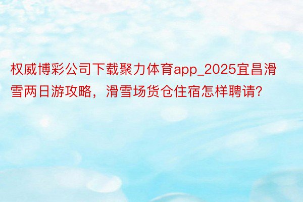 权威博彩公司下载聚力体育app_2025宜昌滑雪两日游攻略，滑雪场货仓住宿怎样聘请？