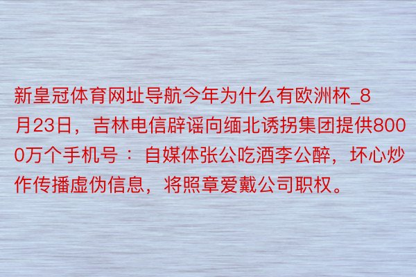 新皇冠体育网址导航今年为什么有欧洲杯_8月23日，吉林电信辟谣向缅北诱拐集团提供8000万个手机号 ：自媒体张公吃酒李公醉，坏心炒作传播虚伪信息，将照章爱戴公司职权。